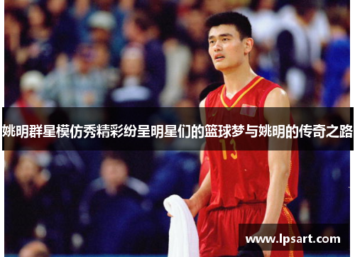 姚明群星模仿秀精彩纷呈明星们的篮球梦与姚明的传奇之路