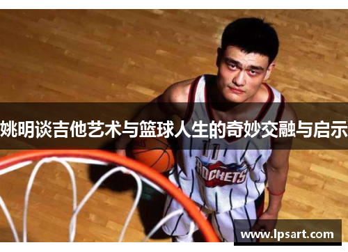 姚明谈吉他艺术与篮球人生的奇妙交融与启示