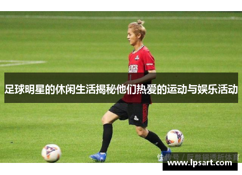 足球明星的休闲生活揭秘他们热爱的运动与娱乐活动