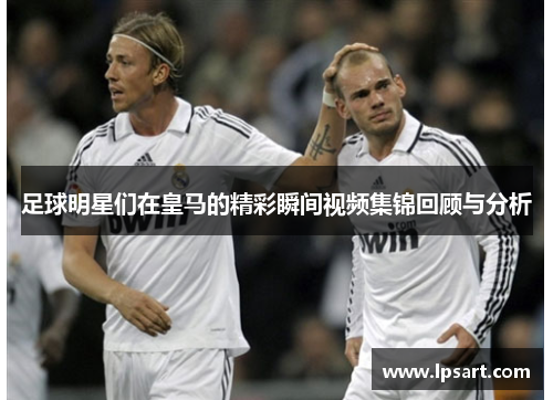 足球明星们在皇马的精彩瞬间视频集锦回顾与分析