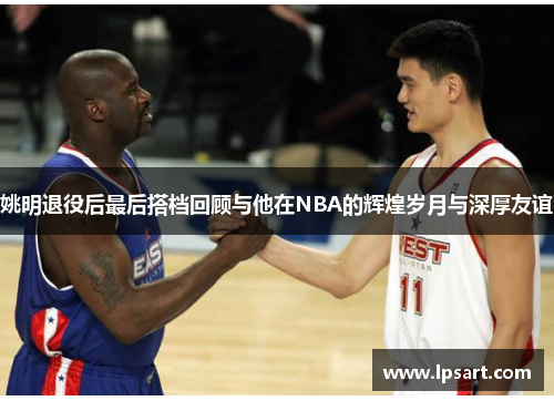 姚明退役后最后搭档回顾与他在NBA的辉煌岁月与深厚友谊