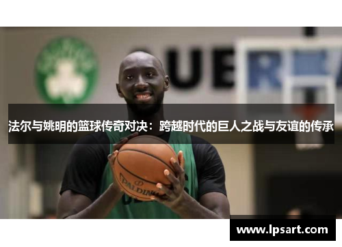 法尔与姚明的篮球传奇对决：跨越时代的巨人之战与友谊的传承