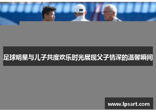 足球明星与儿子共度欢乐时光展现父子情深的温馨瞬间