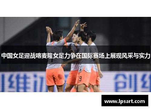 中国女足迎战喀麦隆女足力争在国际赛场上展现风采与实力